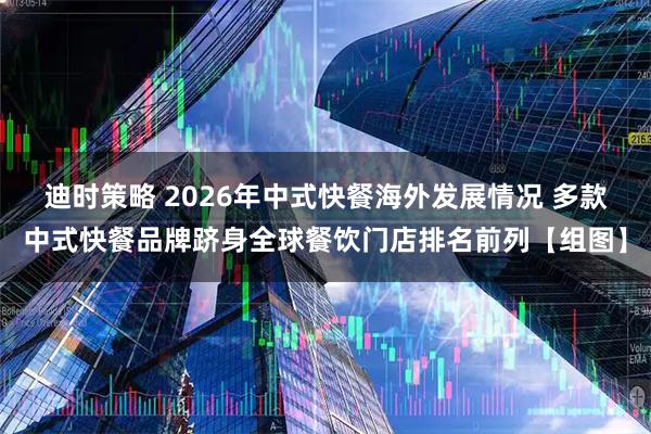 迪时策略 2026年中式快餐海外发展情况 多款中式快餐品牌跻身全球餐饮门店排名前列【组图】