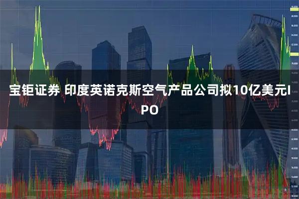 宝钜证券 印度英诺克斯空气产品公司拟10亿美元IPO