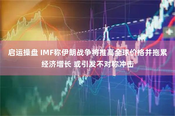 启运操盘 IMF称伊朗战争将推高全球价格并拖累经济增长 或引发不对称冲击