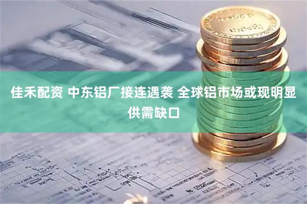 佳禾配资 中东铝厂接连遇袭 全球铝市场或现明显供需缺口