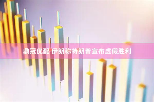 鼎冠优配 伊朗称特朗普宣布虚假胜利