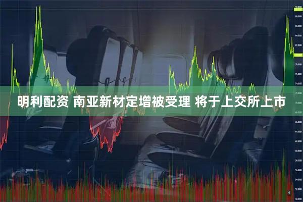 明利配资 南亚新材定增被受理 将于上交所上市