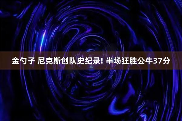 金勺子 尼克斯创队史纪录! 半场狂胜公牛37分