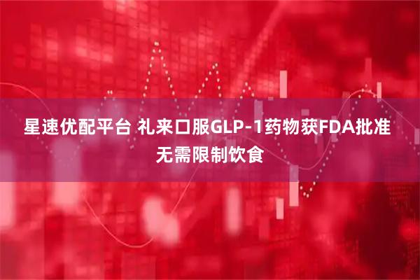 星速优配平台 礼来口服GLP-1药物获FDA批准 无需限制饮食