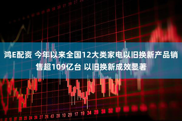 鸿E配资 今年以来全国12大类家电以旧换新产品销售超109亿台 以旧换新成效显著