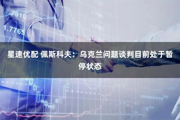 星速优配 佩斯科夫：乌克兰问题谈判目前处于暂停状态
