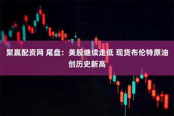 聚赢配资网 尾盘：美股继续走低 现货布伦特原油创历史新高
