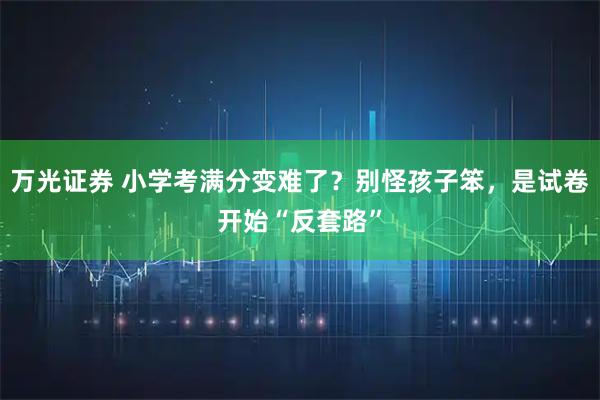 万光证券 小学考满分变难了？别怪孩子笨，是试卷开始“反套路”