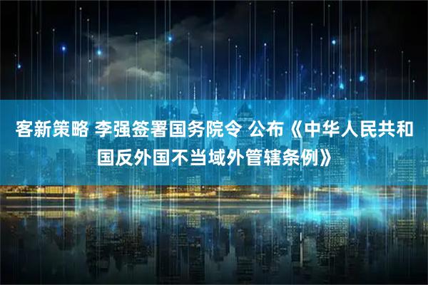 客新策略 李强签署国务院令 公布《中华人民共和国反外国不当域外管辖条例》