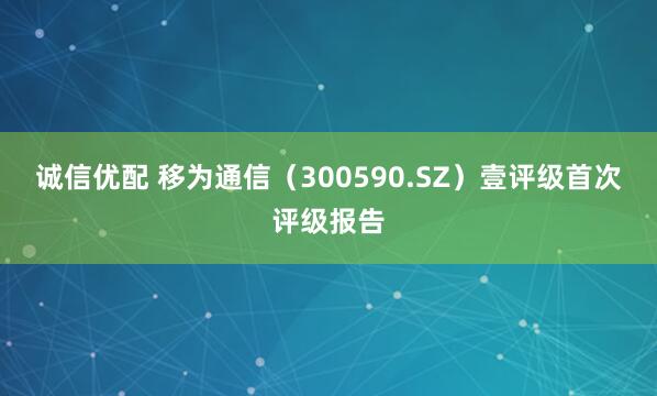 诚信优配 移为通信（300590.SZ）壹评级首次评级报告