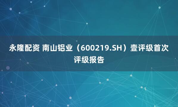 永隆配资 南山铝业（600219.SH）壹评级首次评级报告