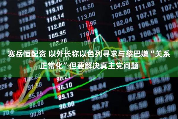 赛岳恒配资 以外长称以色列寻求与黎巴嫩“关系正常化”但要解决真主党问题