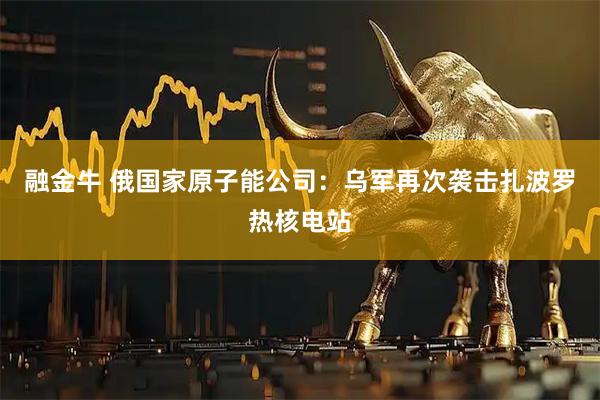 融金牛 俄国家原子能公司：乌军再次袭击扎波罗热核电站